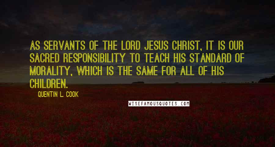 Quentin L. Cook Quotes: As servants of the Lord Jesus Christ, it is our sacred responsibility to teach His standard of morality, which is the same for all of His children.