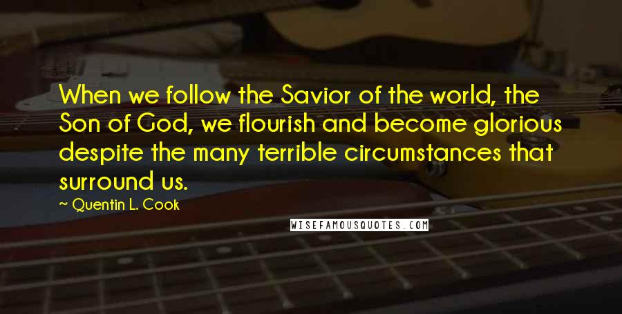 Quentin L. Cook Quotes: When we follow the Savior of the world, the Son of God, we flourish and become glorious despite the many terrible circumstances that surround us.