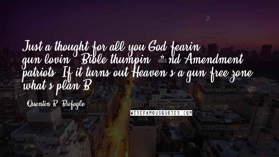 Quentin R. Bufogle Quotes: Just a thought for all you God-fearin', gun-lovin', Bible-thumpin' 2nd Amendment patriots. If it turns out Heaven's a gun-free zone, what's plan B???