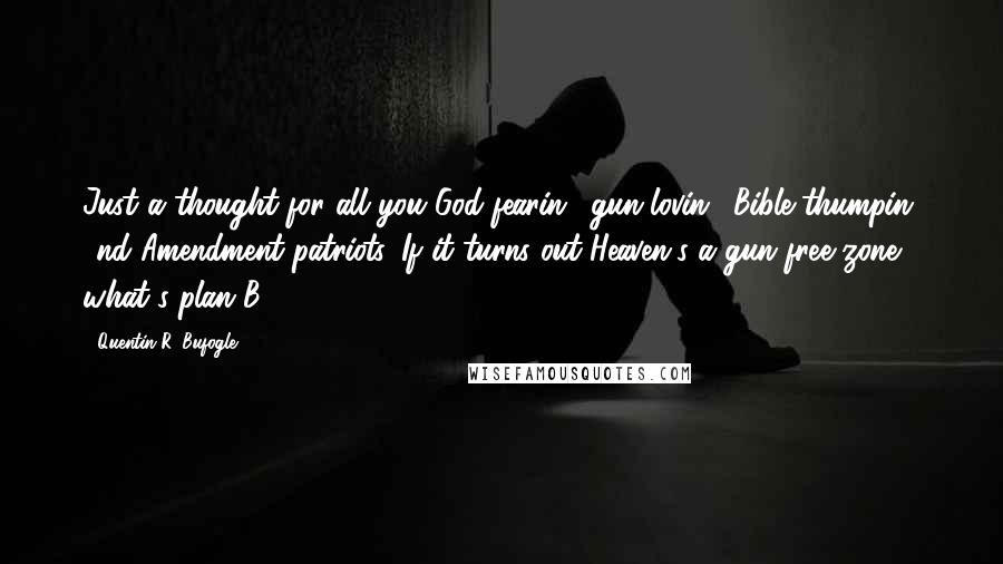 Quentin R. Bufogle Quotes: Just a thought for all you God-fearin', gun-lovin', Bible-thumpin' 2nd Amendment patriots. If it turns out Heaven's a gun-free zone, what's plan B???