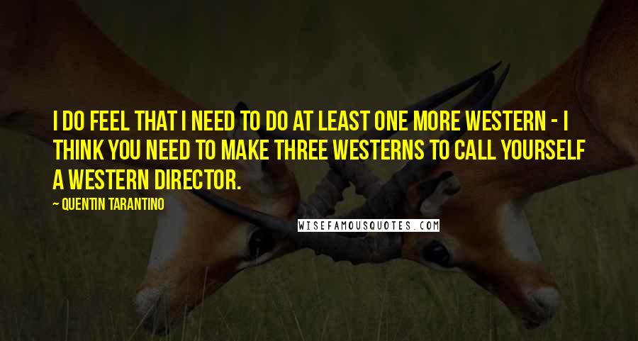 Quentin Tarantino Quotes: I do feel that I need to do at least one more Western - I think you need to make three Westerns to call yourself a Western director.