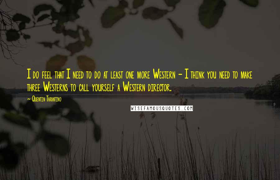 Quentin Tarantino Quotes: I do feel that I need to do at least one more Western - I think you need to make three Westerns to call yourself a Western director.