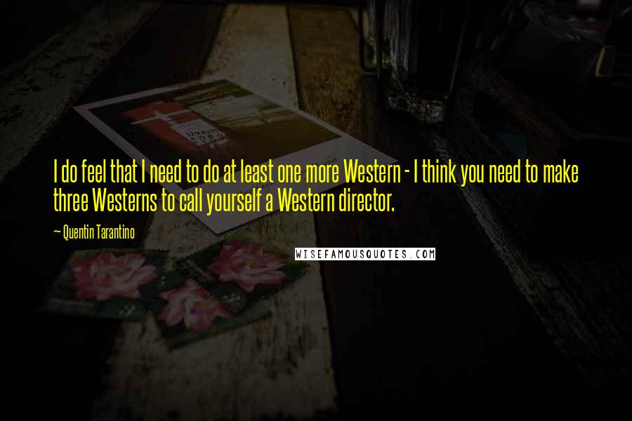 Quentin Tarantino Quotes: I do feel that I need to do at least one more Western - I think you need to make three Westerns to call yourself a Western director.