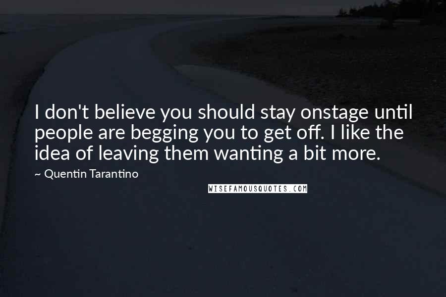 Quentin Tarantino Quotes: I don't believe you should stay onstage until people are begging you to get off. I like the idea of leaving them wanting a bit more.