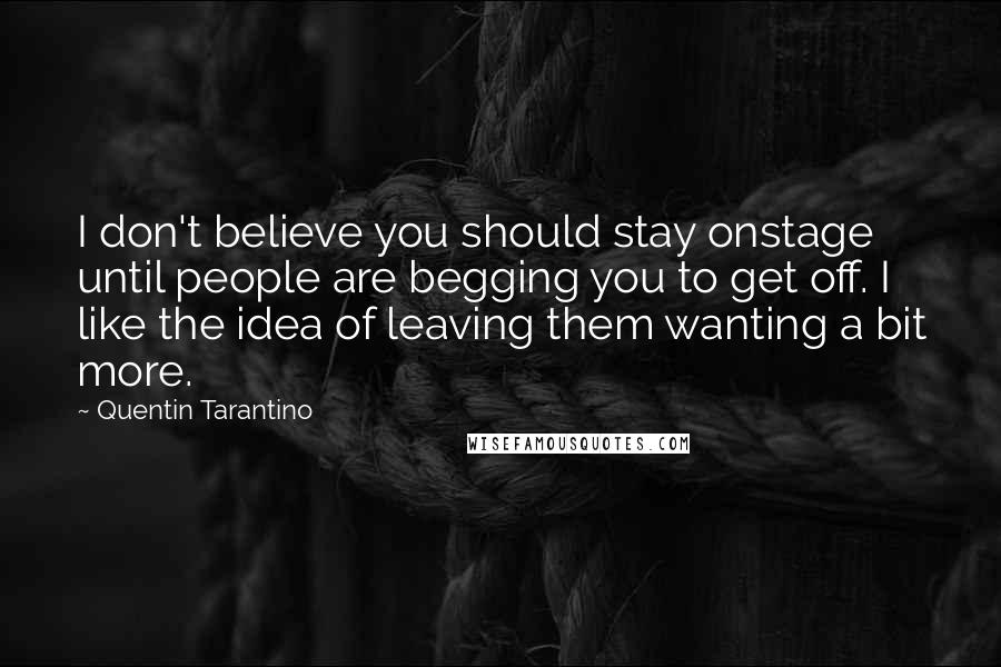 Quentin Tarantino Quotes: I don't believe you should stay onstage until people are begging you to get off. I like the idea of leaving them wanting a bit more.