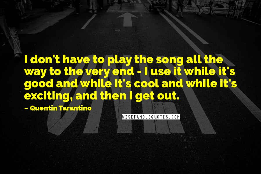 Quentin Tarantino Quotes: I don't have to play the song all the way to the very end - I use it while it's good and while it's cool and while it's exciting, and then I get out.