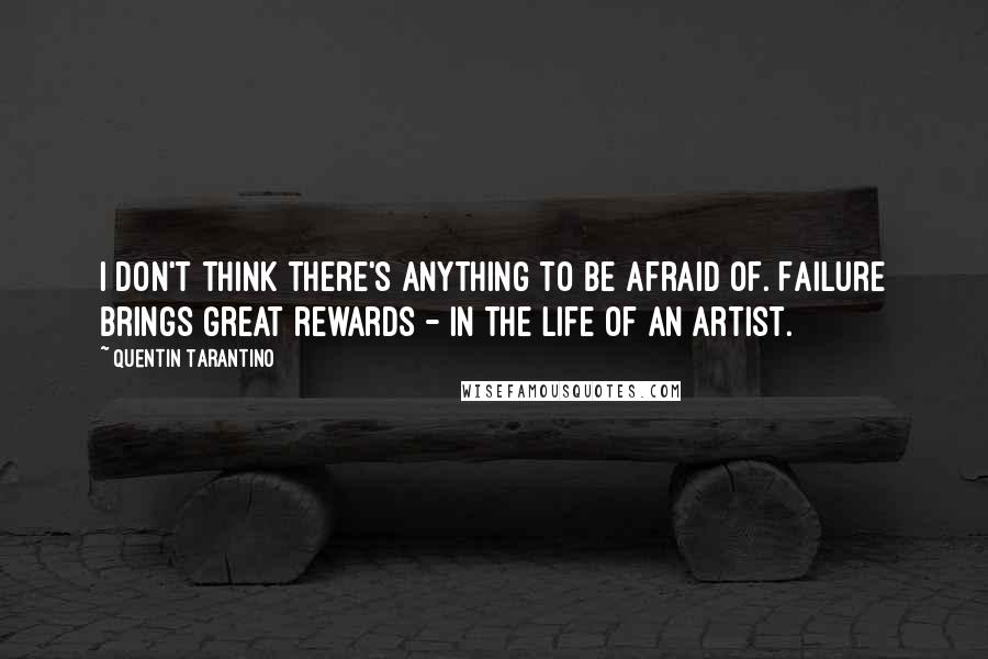 Quentin Tarantino Quotes: I don't think there's anything to be afraid of. Failure brings great rewards - in the life of an artist.