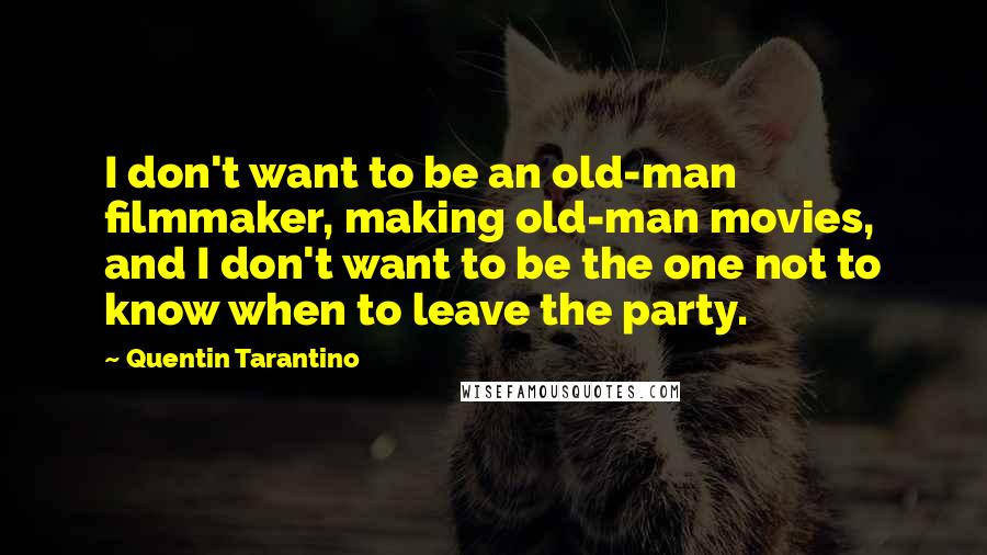 Quentin Tarantino Quotes: I don't want to be an old-man filmmaker, making old-man movies, and I don't want to be the one not to know when to leave the party.