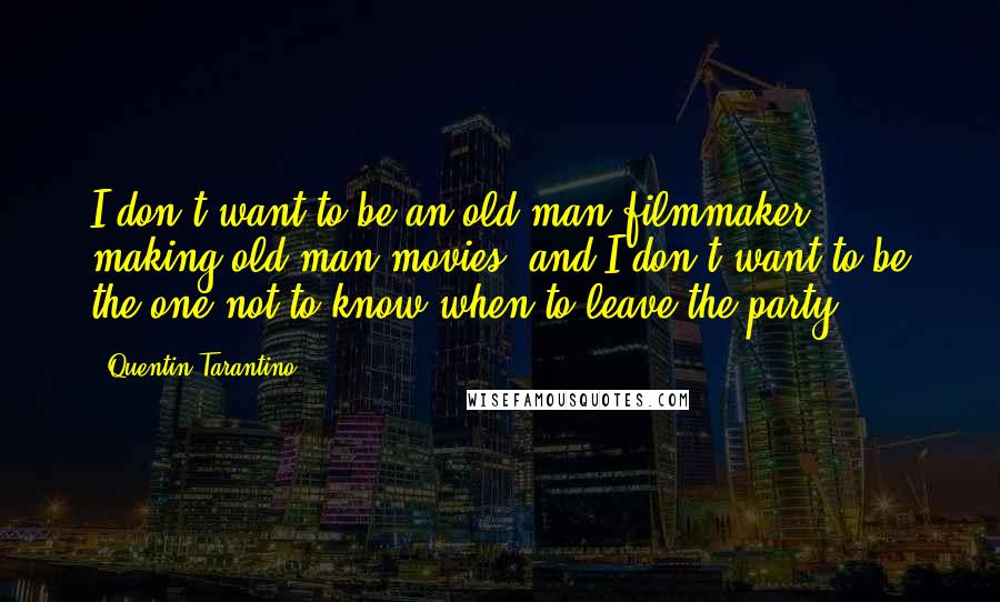 Quentin Tarantino Quotes: I don't want to be an old-man filmmaker, making old-man movies, and I don't want to be the one not to know when to leave the party.