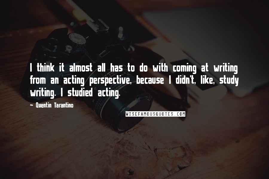 Quentin Tarantino Quotes: I think it almost all has to do with coming at writing from an acting perspective, because I didn't, like, study writing. I studied acting.