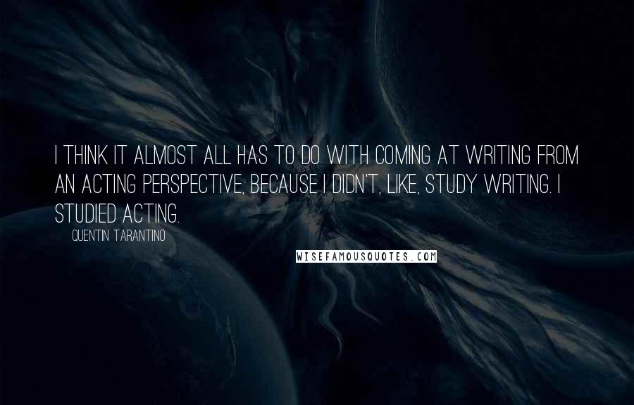 Quentin Tarantino Quotes: I think it almost all has to do with coming at writing from an acting perspective, because I didn't, like, study writing. I studied acting.