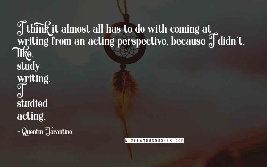 Quentin Tarantino Quotes: I think it almost all has to do with coming at writing from an acting perspective, because I didn't, like, study writing. I studied acting.
