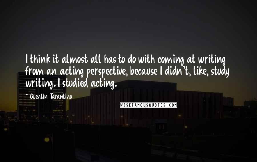 Quentin Tarantino Quotes: I think it almost all has to do with coming at writing from an acting perspective, because I didn't, like, study writing. I studied acting.