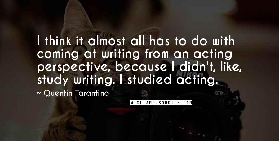 Quentin Tarantino Quotes: I think it almost all has to do with coming at writing from an acting perspective, because I didn't, like, study writing. I studied acting.