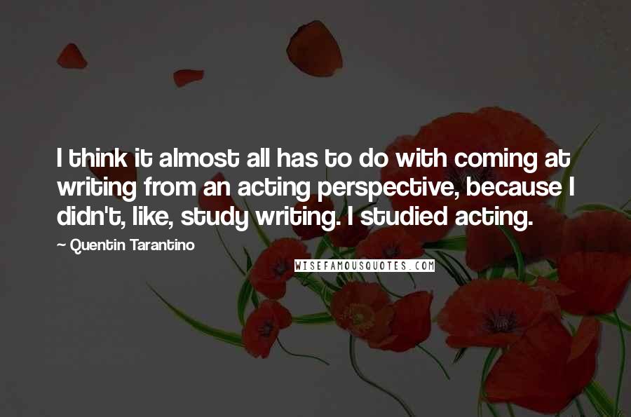 Quentin Tarantino Quotes: I think it almost all has to do with coming at writing from an acting perspective, because I didn't, like, study writing. I studied acting.