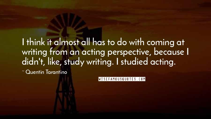 Quentin Tarantino Quotes: I think it almost all has to do with coming at writing from an acting perspective, because I didn't, like, study writing. I studied acting.