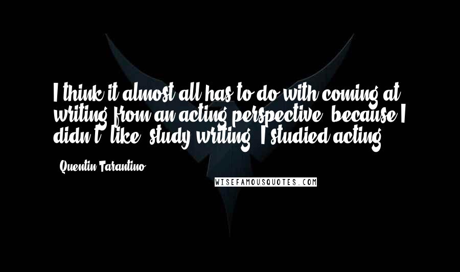 Quentin Tarantino Quotes: I think it almost all has to do with coming at writing from an acting perspective, because I didn't, like, study writing. I studied acting.