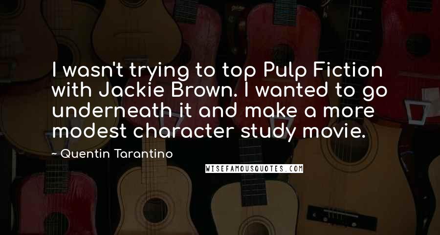 Quentin Tarantino Quotes: I wasn't trying to top Pulp Fiction with Jackie Brown. I wanted to go underneath it and make a more modest character study movie.