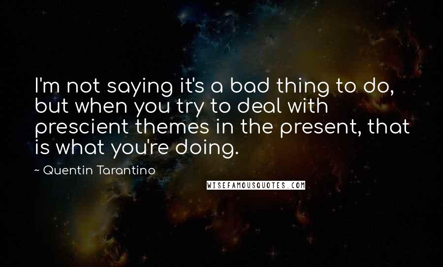 Quentin Tarantino Quotes: I'm not saying it's a bad thing to do, but when you try to deal with prescient themes in the present, that is what you're doing.