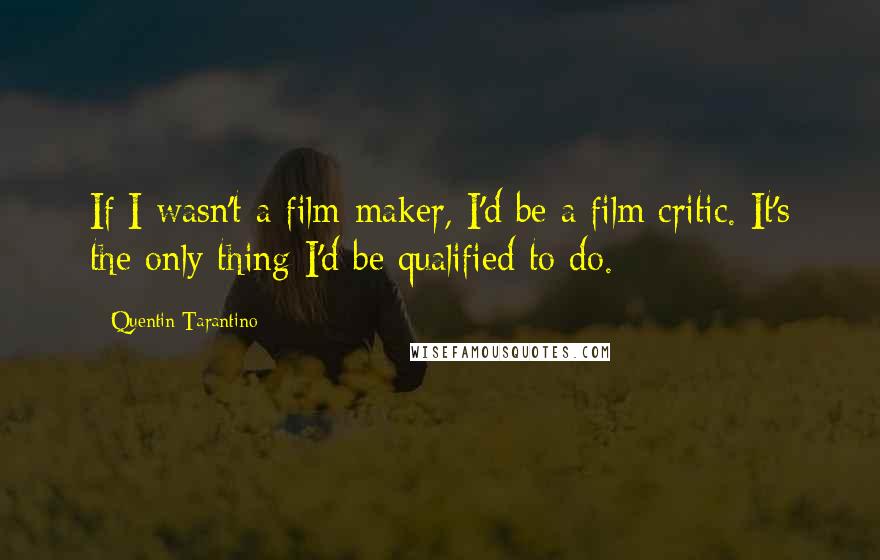 Quentin Tarantino Quotes: If I wasn't a film-maker, I'd be a film critic. It's the only thing I'd be qualified to do.