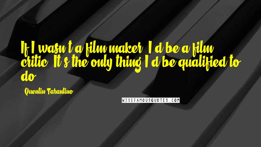 Quentin Tarantino Quotes: If I wasn't a film-maker, I'd be a film critic. It's the only thing I'd be qualified to do.