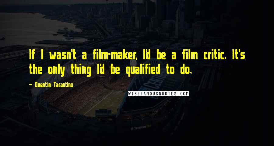 Quentin Tarantino Quotes: If I wasn't a film-maker, I'd be a film critic. It's the only thing I'd be qualified to do.