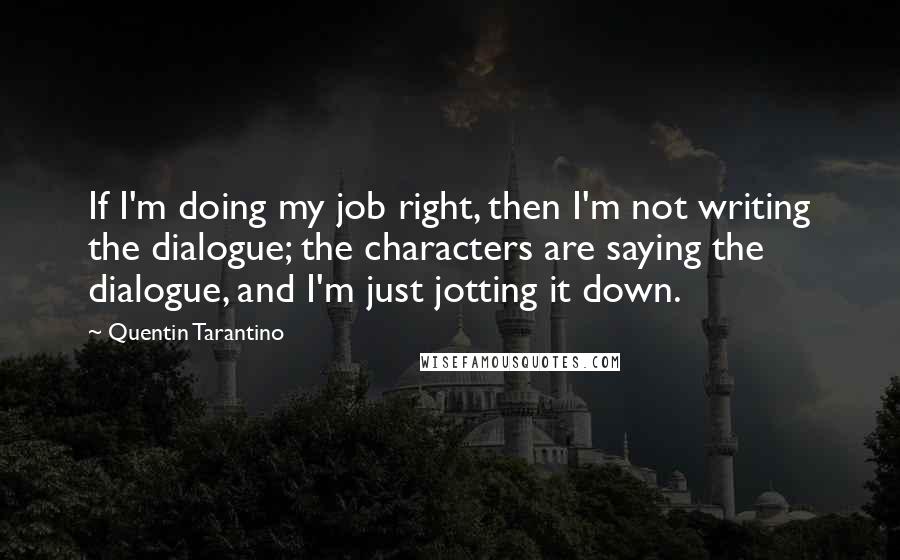 Quentin Tarantino Quotes: If I'm doing my job right, then I'm not writing the dialogue; the characters are saying the dialogue, and I'm just jotting it down.