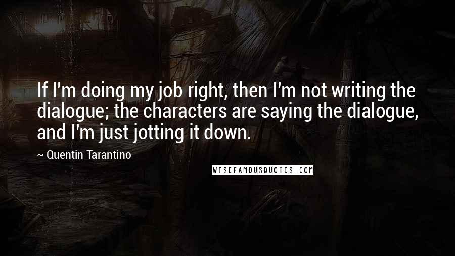 Quentin Tarantino Quotes: If I'm doing my job right, then I'm not writing the dialogue; the characters are saying the dialogue, and I'm just jotting it down.