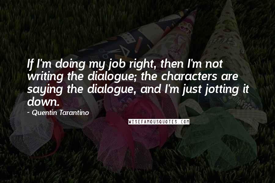 Quentin Tarantino Quotes: If I'm doing my job right, then I'm not writing the dialogue; the characters are saying the dialogue, and I'm just jotting it down.