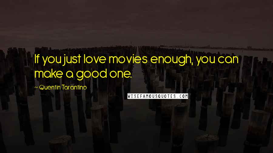 Quentin Tarantino Quotes: If you just love movies enough, you can make a good one.