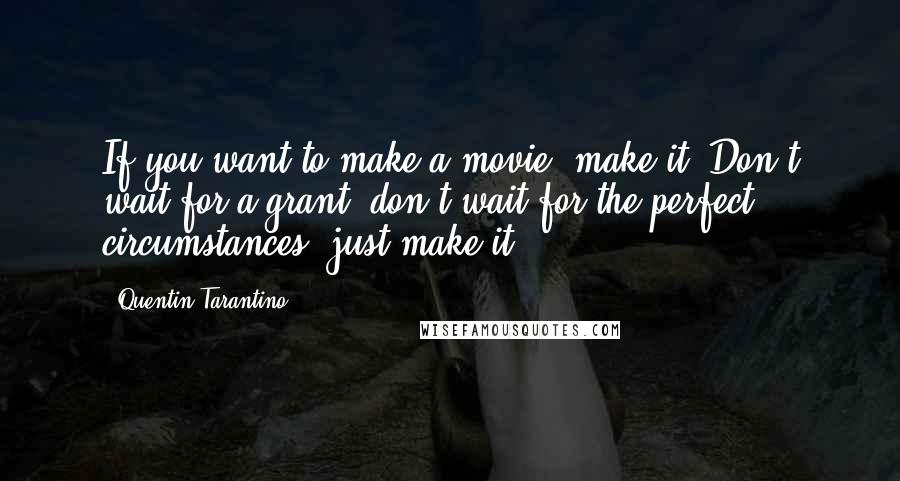 Quentin Tarantino Quotes: If you want to make a movie, make it. Don't wait for a grant, don't wait for the perfect circumstances, just make it.