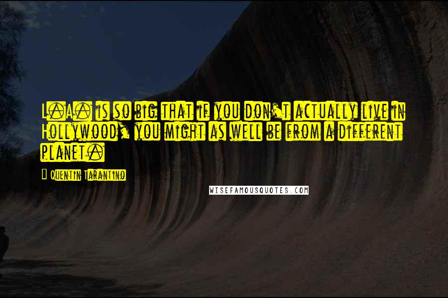 Quentin Tarantino Quotes: L.A. is so big that if you don't actually live in Hollywood, you might as well be from a different planet.