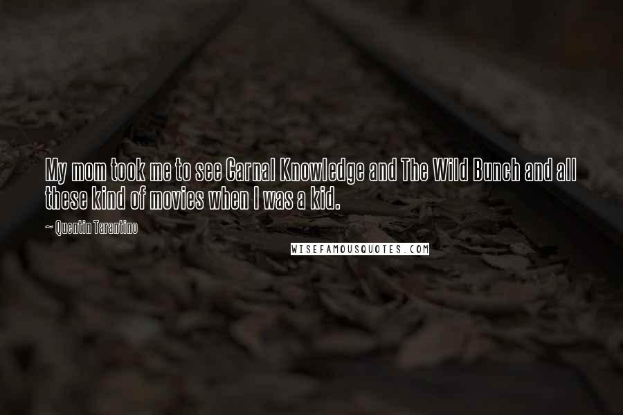 Quentin Tarantino Quotes: My mom took me to see Carnal Knowledge and The Wild Bunch and all these kind of movies when I was a kid.