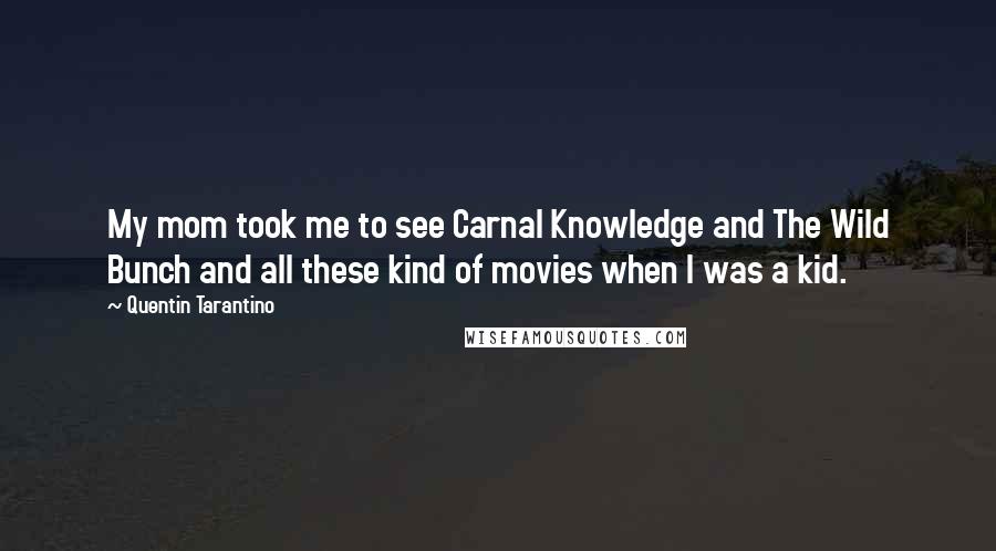 Quentin Tarantino Quotes: My mom took me to see Carnal Knowledge and The Wild Bunch and all these kind of movies when I was a kid.