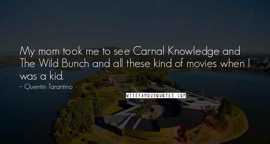 Quentin Tarantino Quotes: My mom took me to see Carnal Knowledge and The Wild Bunch and all these kind of movies when I was a kid.