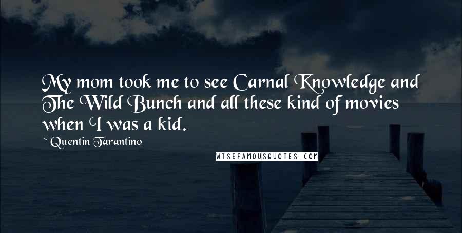 Quentin Tarantino Quotes: My mom took me to see Carnal Knowledge and The Wild Bunch and all these kind of movies when I was a kid.