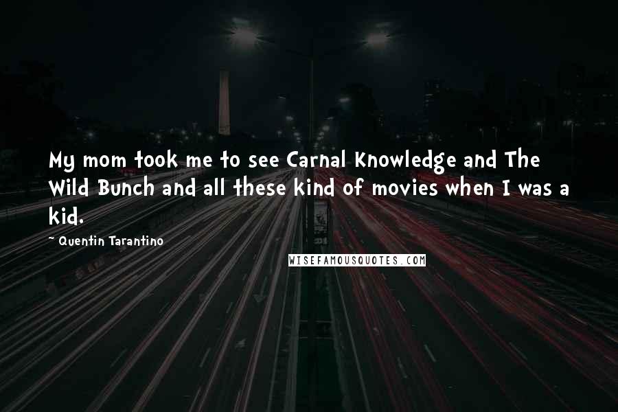 Quentin Tarantino Quotes: My mom took me to see Carnal Knowledge and The Wild Bunch and all these kind of movies when I was a kid.