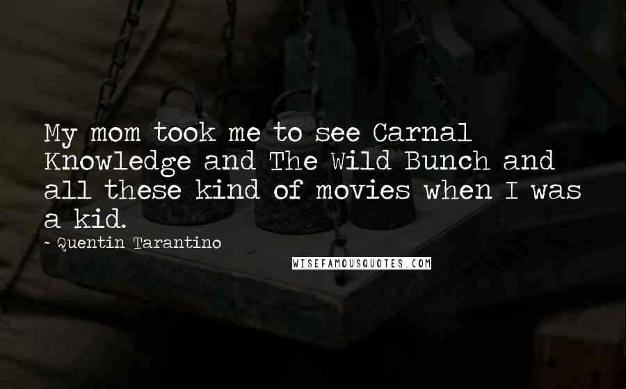 Quentin Tarantino Quotes: My mom took me to see Carnal Knowledge and The Wild Bunch and all these kind of movies when I was a kid.