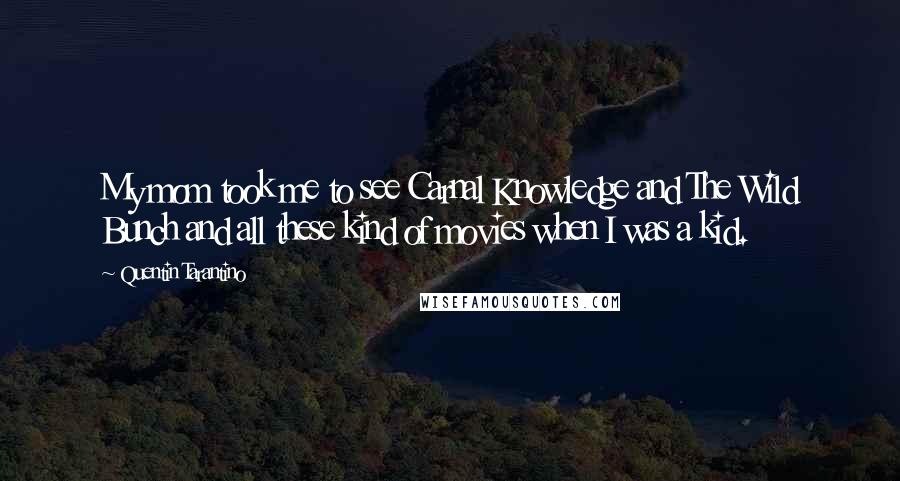 Quentin Tarantino Quotes: My mom took me to see Carnal Knowledge and The Wild Bunch and all these kind of movies when I was a kid.