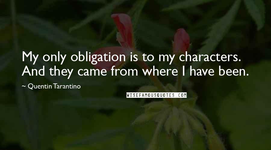 Quentin Tarantino Quotes: My only obligation is to my characters. And they came from where I have been.