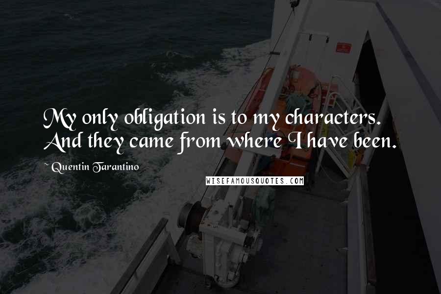 Quentin Tarantino Quotes: My only obligation is to my characters. And they came from where I have been.