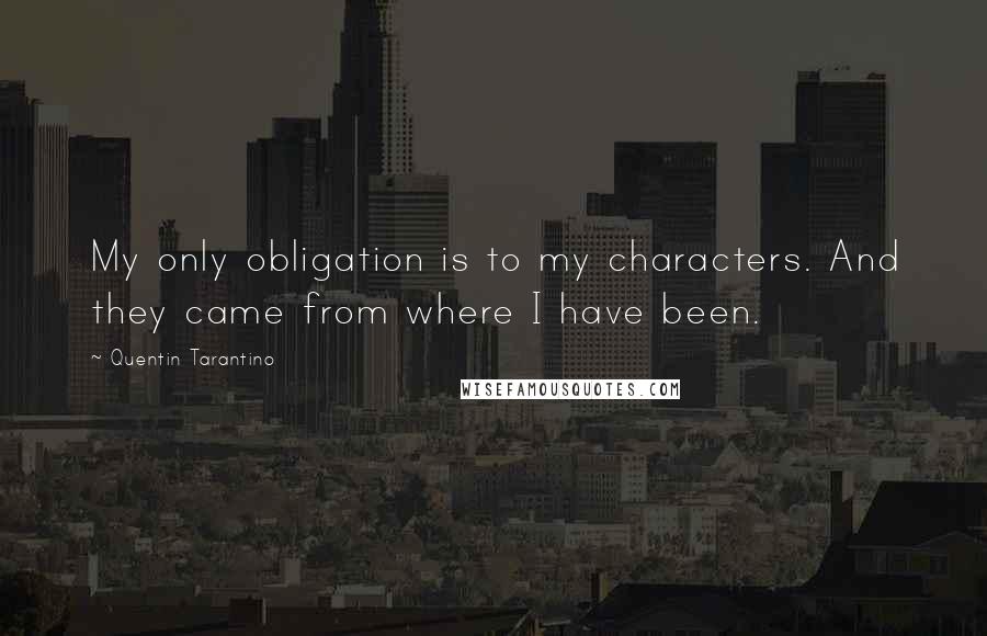 Quentin Tarantino Quotes: My only obligation is to my characters. And they came from where I have been.