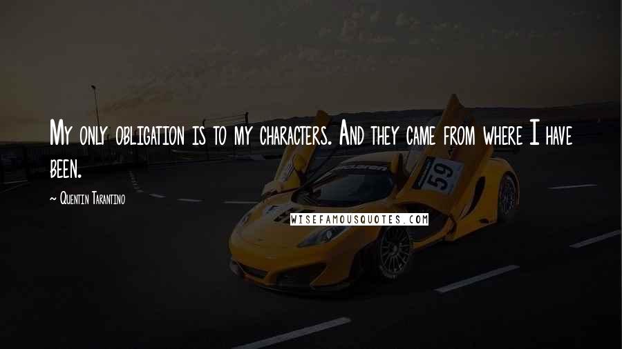 Quentin Tarantino Quotes: My only obligation is to my characters. And they came from where I have been.