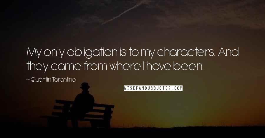 Quentin Tarantino Quotes: My only obligation is to my characters. And they came from where I have been.