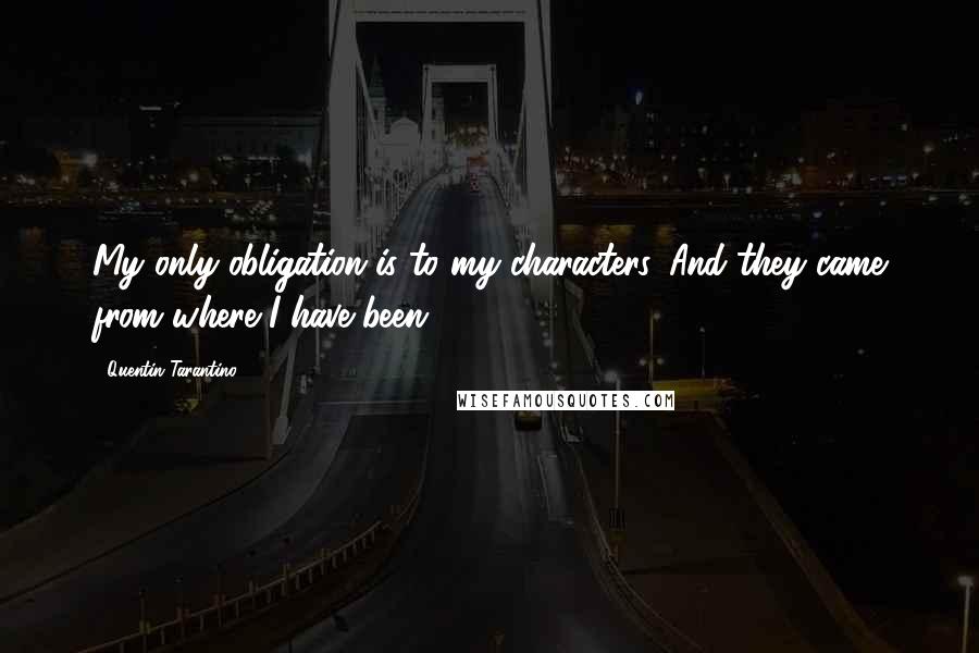 Quentin Tarantino Quotes: My only obligation is to my characters. And they came from where I have been.