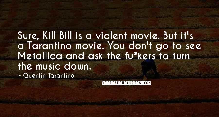 Quentin Tarantino Quotes: Sure, Kill Bill is a violent movie. But it's a Tarantino movie. You don't go to see Metallica and ask the fu*kers to turn the music down.