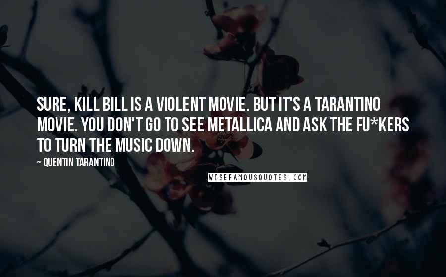 Quentin Tarantino Quotes: Sure, Kill Bill is a violent movie. But it's a Tarantino movie. You don't go to see Metallica and ask the fu*kers to turn the music down.