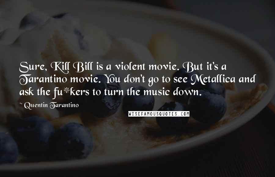 Quentin Tarantino Quotes: Sure, Kill Bill is a violent movie. But it's a Tarantino movie. You don't go to see Metallica and ask the fu*kers to turn the music down.