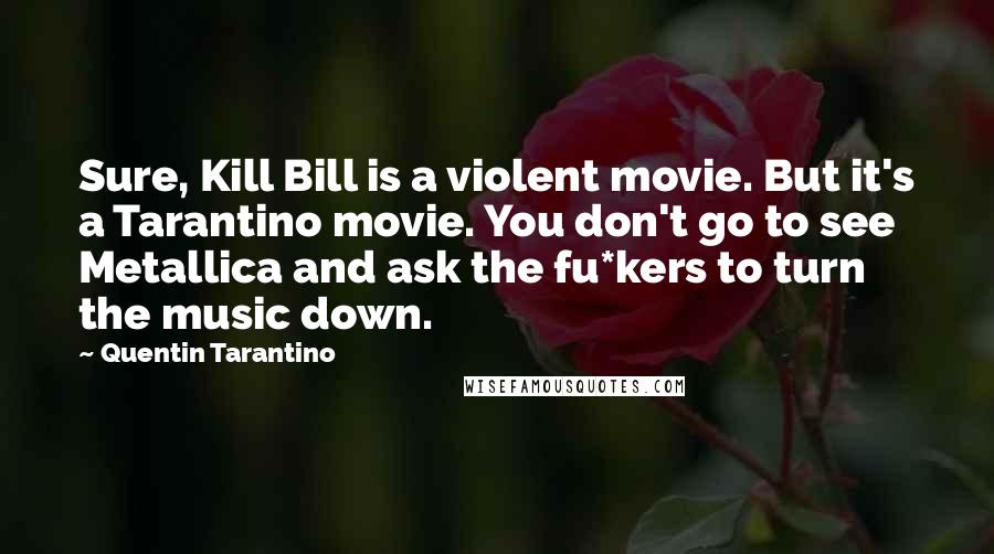 Quentin Tarantino Quotes: Sure, Kill Bill is a violent movie. But it's a Tarantino movie. You don't go to see Metallica and ask the fu*kers to turn the music down.