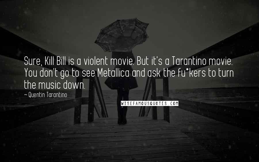 Quentin Tarantino Quotes: Sure, Kill Bill is a violent movie. But it's a Tarantino movie. You don't go to see Metallica and ask the fu*kers to turn the music down.